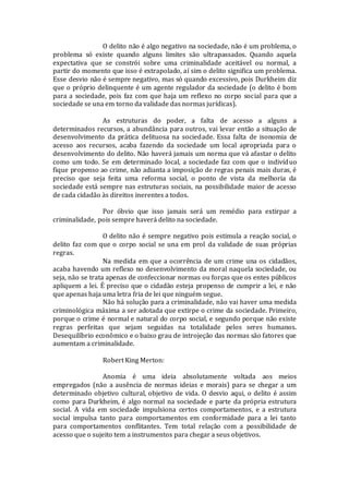 O delito não é algo negativo na sociedade, não é um problema, o
problema só existe quando alguns limites são ultrapassados. Quando aquela
expectativa que se constrói sobre uma criminalidade aceitável ou normal, a
partir do momento que isso é extrapolado, aí sim o delito significa um problema.
Esse desvio não é sempre negativo, mas só quando excessivo, pois Durkheim diz
que o próprio delinquente é um agente regulador da sociedade (o delito é bom
para a sociedade, pois faz com que haja um reflexo no corpo social para que a
sociedade se una em torno da validade das normas jurídicas).
As estruturas do poder, a falta de acesso a alguns a
determinados recursos, a abundância para outros, vai levar então a situação de
desenvolvimento da prática delituosa na sociedade. Essa falta de isonomia de
acesso aos recursos, acaba fazendo da sociedade um local apropriada para o
desenvolvimento do delito. Não haverá jamais um norma que vá afastar o delito
como um todo. Se em determinado local, a sociedade faz com que o indivíduo
fique propenso ao crime, não adianta a imposição de regras penais mais duras, é
preciso que seja feita uma reforma social, o ponto de vista da melhoria da
sociedade está sempre nas estruturas sociais, na possibilidade maior de acesso
de cada cidadão às direitos inerentes a todos.
Por óbvio que isso jamais será um remédio para extirpar a
criminalidade, pois sempre haverá delito na sociedade.
O delito não é sempre negativo pois estimula a reação social, o
delito faz com que o corpo social se una em prol da validade de suas próprias
regras.
Na medida em que a ocorrência de um crime una os cidadãos,
acaba havendo um reflexo no desenvolvimento da moral naquela sociedade, ou
seja, não se trata apenas de confeccionar normas ou forças que os entes públicos
apliquem a lei. É preciso que o cidadão esteja propenso de cumprir a lei, e não
que apenas haja uma letra fria de lei que ninguém segue.
Não há solução para a criminalidade, não vai haver uma medida
criminológica máxima a ser adotada que extirpe o crime da sociedade. Primeiro,
porque o crime é normal e natural do corpo social, e segundo porque não existe
regras perfeitas que sejam seguidas na totalidade pelos seres humanos.
Desequilíbrio econômico e o baixo grau de introjeção das normas são fatores que
aumentam a criminalidade.
Robert King Merton:
Anomia é uma ideia absolutamente voltada aos meios
empregados (não a ausência de normas ideias e morais) para se chegar a um
determinado objetivo cultural, objetivo de vida. O desvio aqui, o delito é assim
como para Durkheim, é algo normal na sociedade e parte da própria estrutura
social. A vida em sociedade impulsiona certos comportamentos, e a estrutura
social impulsa tanto para comportamentos em conformidade para a lei tanto
para comportamentos conflitantes. Tem total relação com a possibilidade de
acesso que o sujeito tem a instrumentos para chegar a seus objetivos.
 