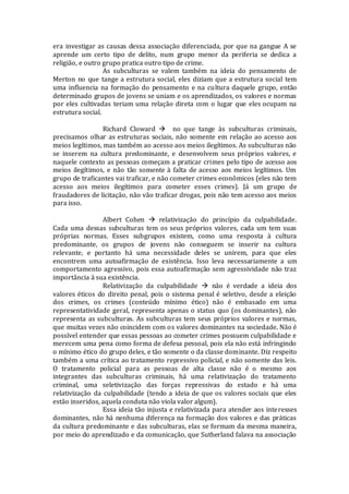 era investigar as causas dessa associação diferenciada, por que na gangue A se
aprende um certo tipo de delito, num grupo menor da periferia se dedica a
religião, e outro grupo pratica outro tipo de crime.
As subculturas se valem também na ideia do pensamento de
Merton no que tange a estrutura social, eles diziam que a estrutura social tem
uma influencia na formação do pensamento e na cultura daquele grupo, então
determinado grupos de jovens se uniam e os aprendizados, os valores e normas
por eles cultivadas teriam uma relação direta com o lugar que eles ocupam na
estrutura social.
Richard Cloward  no que tange às subculturas criminais,
precisamos olhar as estruturas sociais, não somente em relação ao acesso aos
meios legítimos, mas também ao acesso aos meios ilegítimos. As subculturas não
se inserem na cultura predominante, e desenvolvem seus próprios valores, e
naquele contexto as pessoas começam a praticar crimes pelo tipo de acesso aos
meios ilegítimos, e não tão somente à falta de acesso aos meios legítimos. Um
grupo de traficantes vai traficar, e não cometer crimes econômicos (eles não tem
acesso aos meios ilegítimos para cometer esses crimes). Já um grupo de
fraudadores de licitação, não vão traficar drogas, pois não tem acesso aos meios
para isso.
Albert Cohen  relativização do princípio da culpabilidade.
Cada uma dessas subculturas tem os seus próprios valores, cada um tem suas
próprias normas. Esses subgrupos existem, como uma resposta à cultura
predominante, os grupos de jovens não conseguem se inserir na cultura
relevante, e portanto há uma necessidade deles se unirem, para que eles
encontrem uma autoafirmação de existência. Isso leva necessariamente a um
comportamento agressivo, pois essa autoafirmação sem agressividade não traz
importância à sua existência.
Relativização da culpabilidade  não é verdade a ideia dos
valores éticos do direito penal, pois o sistema penal é seletivo, desde a eleição
dos crimes, os crimes (conteúdo mínimo ético) não é embasado em uma
representatividade geral, representa apenas o status quo (os dominantes), não
representa as subculturas. As subculturas tem seus próprios valores e normas,
que muitas vezes não coincidem com os valores dominantes na sociedade. Não é
possível entender que essas pessoas ao cometer crimes possuem culpabilidade e
merecem uma pena como forma de defesa pessoal, pois ela não está infringindo
o mínimo ético do grupo deles, e tão somente o da classe dominante. Diz respeito
também a uma crítica ao tratamento repressivo policial, e não somente das leis.
O tratamento policial para as pessoas de alta classe não é o mesmo aos
integrantes das subculturas criminais, há uma relativização do tratamento
criminal, uma seletivização das forças repressivas do estado e há uma
relativização da culpabilidade (tendo a ideia de que os valores sociais que eles
estão inseridos, aquela conduta não viola valor algum).
Essa ideia tão injusta e relativizada para atender aos interesses
dominantes, não há nenhuma diferença na formação dos valores e das práticas
da cultura predominante e das subculturas, elas se formam da mesma maneira,
por meio do aprendizado e da comunicação, que Sutherland falava na associação
 