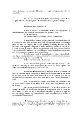 diferenciada, mas são formadas diferentes por ocuparem lugares diferentes na
sociedade.
Trabalho vai ser a nota do trabalho, a apresentação e o relatório
da apresentação dos outros grupos. Mandar pore-mail os grupos até segunda.
Revisão das duas últimas aulas:
Merton  na déada de 30, nos EUA, Merton (sociólogo), criou a
teoria da anomia funcionalista, amparada em dois pilares, a saber:
- objetivo cultural
- acesso aos meios legítimos para atingir esse objetivo.
A criminalidade surgiria quando se rompia esse vínculo. Quando
o delinquente não tinha acesso aos meios legítimos para atingir os objetivos
culturais, que ele chamava de desvio inovador (conduta desconforme do
esperado pela sociedade). Inovava os meios legítimos. O objetivo cultural se
traduzia na meta de vida do cidadão (no capitalismo seria o sucesso econômico).
O acesso aos meios legítimos era entendido com a oportunidade de acessar aos
instrumentos para conseguir o sucesso econômico.
Trabalha com a ideia de estratificação, ou seja, a criminalidade
está ligada a estrutura social (as camadas inferiores economicamente estariam
encaminhadas ou ligadas à criminalidade).
Crítica  criminalização da pobreza.
A ideia de sua teoria pareceu muito sedutora, porque de fato
existe esse descompasso nos meios sociais de acesso aos meios legítimos de
obtenção dos objetivos estipulados pela sociedade.
Sutherland  criminalidade do colarinho branco. Analisou as 70
maiores empresas norte-americanas, e verificou que independente do seu nicho
de atuação, todas elas praticavam condutas ilícitas e repetiam padrões de
comportamento desviantes, e com essa constatação, duas conclusões vieram à
tona:
- cifra negra primária  os fatos delituosos que sequer chegam
ào conhecimento. Sequer se tem notícia desses crimes. Essa ideia já abala a teoria
de Merton.
- teoria da associação diferenciada  o indivíduo que convive
num grupo social, que já delinquiu, que agiu de forma contrária ao direito, e viu
nisso algum proveito, ele tem o aprendizado da prática criminosa, o convívio
com o criminoso ou com a prática criminosa traz o aprendizado, traz também a
comunicação (disseminação)
Merton ainda tentou defender a sua teoria, pois ele disse que o
problema dos ricos seria pelo problema de assimilação (não assimilam os meios
legítimos). O grande problema dogmático dessa tentativa de explicaçãoo é que
 