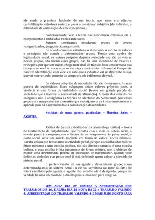 ele muda a premissa fundante de sua teoria, que antes era objetiva
(estratificação, estrutura social), e passa a considerar subjetiva (do indivíduo, a
dificuldade de assimilação dos meios legítimos).
Posteriormente, veio a teoria das subculturas criminais, ela é
complementar à ambas das teorias anteriores.
Autores americanos estudaram grupos de jovens
marginalizados, gangs, torcida organizada.
De acordo com essa estrutura, o status quo, o padrão de valores
e princípios não atende a determinados grupos. Temos uma quebra de
legitimidade social, os valores próprios daquela sociedade não são os valores
desses grupos, não tocam esses grupos, não há uma identidade de valores e
princípios, por que um sujeito chega num sinal de trânsito bota uma arma na sua
cabeça e se você arrancar o carro ele atira e você e não rouba nada? Porque ele
não tem identificação com você, ele sabe que a vida dele vai ser diferente da sua,
que vai morrer cedo, conceito de tempo pra ele é diferente de você.
Os valores próprios da sociedade não são os mesmos, há essa
quebra de legitimidade. Esses subgrupos criam valores próprios deles, a
violência é uma forma de visibilidade social (temos um grande parcela da
sociedade que é invisível – necessidade de afirmação). A teoria das subculturas
marginais não é antagônica às teorias de Merton e do Sutherland, pois esses
grupos são marginalizados (estratificação social), mas a de Sutherland também é
aplicada pois há o aprendizado e a comunicação das condutas.
Notícias de uma guerra particular – Moreira Sales –
ASSISTIR.
Crítica de Baratta (idealizador da criminologia crítica) – teoria
de relativização da culpabilidade, que trabalha com a ideia da defesa social, a
sanção penal é a resposta que o Estado dá ao rompimento do pacto social, o
pacto social seria um acordo implícito em torno de valores éticos mínimos.
Baratta coloca que temos uma seletividade penal, porque as escolhas dos valores
éticos mínimos é uma escolha política, não são direitos naturais, é uma escolha
política, e essa escolha é feita justamente de forma seletiva, com o objetivo de
excluir uma determinada parcela da sociedade, de marginalizar, quando você
define as violações e as penas você já está definindo quem vai ser a clientela do
sistema penal.
O pertencimento de um agente a determinado grupo, a um
determinado polo do sistema penal (se ele vai ser vítima ou autor do fato) ele
não é escolhido pelo agente, o agente não escolhe, ele é designado, porque na
verdade há uma seletividade, o direito penal é montado para atingi-lo.
SEM AULA DIA 07. COMEÇA A APRESENTAÇÃO DOS
TRABALHOS DIA 16, E ACABA DIA 28. NOTA DA G2 = TRABALHO VALENDO
4, APRESENTAÇÃO DO TRABALHO VALENDO 4 E MAIS MEIO PONTO PARA
 