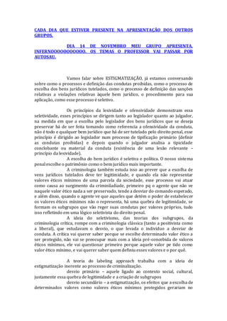 CADA DIA QUE ESTIVER PRESENTE NA APRESENTAÇÃO DOS OUTROS
GRUPOS.
DIA 14 DE NOVEMBRO MEU GRUPO APRESENTA.
INFERNOOOOOOOOOOO. OS TEMAS O PROFESSOR VAI PASSAR POR
AUTOSAU.
Vamos falar sobre ESTIGMATIZAÇÃO, já estamos conversando
sobre como o processos e definição das condutas proibidas, como o processo de
escolha dos bens jurídicos tutelados, como o processo de definição das sanções
relativas a violações relativas àquele bem jurídico, o procedimento para sua
aplicação, como esse processo é seletivo.
Os princípios da lesividade e ofensividade demonstram essa
seletividade, esses princípios se dirigem tanto ao legislador quanto ao julgador,
na medida em que a escolha pelo legislador dos bens jurídicos que se deseja
preservar há de ser feita tomando como referencia a ofensividade da conduta,
não é todo e qualquer bem jurídico que há de ser tutelado pelo direito penal, esse
princípio é dirigido ao legislador num processo de tipificação primário (definir
as condutas proibidas) e depois quando o julgador analisa a tipicidade
conclobante ou material da conduta (existência de uma lesão relevante –
princípio da lesividade).
A escolha do bem jurídico é seletiva e política. O nosso sistema
penal escolhe o patrimônio como o bem jurídico mais importante.
A criminologia também estuda isso ao prever que a escolha de
vens jurídicos tutelados deve ter legitimidade, e quando ela não representar
valores éticos mínimos de uma parcela da sociedade, esse processo vai atuar
como causa ao surgimento da criminiladiade, primeiro pq o agente que não ve
naquele valor ético nada a ser preservado, tende a desviar do comando esperado,
e além disso, quando o agente ve que aqueles que detém o poder de estabelecer
os valores éticos mínimos não o representa, há uma quebra de legitimidade, se
formam os subgrupos que vão reger suas condutas por valores próprios, tudo
isso refletindo em uma lógico seletivista do direito penal.
A ideia do seletivismo, das teorias dos subgrupos, da
criminologia crítica, rompe com a criminologia clássica (tanto a positivista como
a liberal), que estudavam o desvio, o que levada o individuo a desviar de
conduta. A crítica vai querer saber porque se escolhe determinado valor ético a
ser protegido, não vai se preocupar mais com a ideia pré-concebida de valores
éticos mínimos, ele vai questionar primeiro porque aquele valor pe tido como
valor ético mínimo, e vai querer saber quem definiu esses valores e o por quê.
A teoria do labeling approach trabalha com a ideia de
estigmatização inerente ao processo de criminalização.
desvio primário – aquele ligado ao contexto social, cultural,
justamente essa quebra de legitimidade e a criação de subgrupos
desvio secundário – a estigmatização, os efeitos que a escolha de
determinados valores como valores éticos mínimos protegidos gerariam no
 