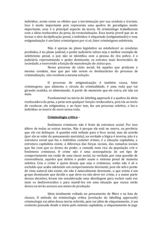 indivíduo, assim como os efeitos que a incriminação por sua conduta o trariam.
Isso é muito importante pois representa uma quebra de paradigma muito
importante, esse é o principal aspecto da teoria. Os criminólogo trabalhavam
com a ideia reeducativa da pena, da ressocialização. Essa teoria prevê que ao se
tornar o alvo da tipificação penal, o indivíduo é etiquetado (estigmatizado) e essa
estigmatização é um fator criminógeno por si só, fator criminógeno seletivista.
Não é apenas no plano legislativo ao estabelecer as condutas
proibidas, é no plano judicial, o poder judiciário talvez seja o melhor exemplo de
seletivismo penal, o juiz não se identifica com a pessoa do réu pobre, é o
judiciário representando o poder dominante, os extratos mais favorecidos da
sociedade, e exercendo a função de manutenção do status quo.
Nesse processo de cisão social, há aqueles que praticam a
mesma conduta, mas que por não serem os destinatários do processo de
criminalização, não recebem a mesma solução.
O processo de estigmatização é também causa, fator
criminogeno, que alimenta o circula da criminalidade, é uma roda que vai
girando sozinha, se alimentando. A partir do momento que ele entra, ele não sai
mais.
Fundamental na teoria do labeling approach é a quebra da ideia
reeducadora da pena, a pena sem qualquer função reeducadora, pois ela ao invés
de reeducar, ela estigmatiza, e ao fazer isso, faz um processo seletivo, e faz o
indivíduo se inserir de novo nessa roda.
Criminologia crítica –
fenômeno criminoso não é fruto da estrutura social. Por isso
difere de todas as outras teorias. Não é porque ele está no morro, na periferia
que ele vai delinquir. A questão está voltada para o foco social, mas de acordo
(por ela se valer do pensamento marxista), na verdade a lógica é inversa, não é a
estrutura social que faz o indivíduo cometer crimes, é a situação capitalista, a
estrutura capitalista existe, a diferença das forças sociais, das camadas sociais
que faz com que os donos do poder, a camada mais rica da população crie o
fenômeno criminoso. O crime não é uma consequência de um tipo de
comportamento em razão de uma classe social, na verdade, por uma questão de
conveniência, aqueles que detém o poder usam o sistema penal de maneira
seletiva. Cria o crime e quem deseja que seja o criminoso, então não é só o
excluído que acaba adotando um comportamento desviante, pois ele sob o ponto
de vista natural não existe, ele não é naturalmente desviante, o que existe é um
grupo dominante que decide o que deve ou não deve ser crime, e a maior parte
dessas decisões, levam em consideração uma abordagem para excluir cada vez
mais os desfavorecidos e para mantê-los em uma situação que nunca serão
donos ou terão acessos aos meios de produção
Ideia totalmente voltada no pensamento de Marx e na luta de
classes. O método da criminologia crítica (evolução do labelling approuch)
criminologia vai além dessa teoria referida, pois vai além do etiquetamento, é um
contexto pensado desde o início pelo sistema capitalista, o etiquetamento te joga
 