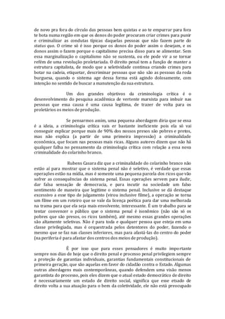 de novo pra fora do círculo das pessoas bem quistas e ao te empurrar para fora
te bota numa região em que os donos do poder procuram criar crimes para punir
e criminalizar as condutas típicas daquelas pessoas que não fazem parte do
status quo. O crime só é isso porque os donos do poder assim o desejam, e os
donos assim o fazem porque o capitalismo precisa disso para se alimentar. Sem
essa marginalização o capitalismo não se sustenta, ou ele pode vir a se tornar
refém de uma revolução proletariada. O direito penal tem a função de manter a
estrutura capitalista, de modo que a seletividade continua criando crimes para
botar na cadeia, etiquetar, descriminar pessoas que não são as pessoas da roda
burguesa, quando o sistema age dessa forma está agindo dolosamente, com
intenção no sentido de buscar a manutenção da sua estrutura.
Um dos grandes objetivos da criminologia crítica é o
desenvolvimento do pesquisa acadêmica de vertente marxista para imbuir nas
pessoas que essa causa é uma causa legítima, de trazer de volta para os
proletários os meios de produção.
Se pensarmos assim, uma pequena abordagem diria que se essa
é a ideia, a criminologia crítica vais er bastante ineficiente pois ela só vai
conseguir explicar porque mais de 90% dos nossos presos são pobres e pretos,
mas não explica (a partir de uma primeira impressão) a criminalidade
econômica, que focam nas pessoas mais ricas. Alguns autores dizem que não há
qualquer falha no pensamento da criminologia crítica com relação a essa nova
criminalidade do colarinho branco.
Rubens Casara diz que a criminalidade do colarinho branco não
estão aí para mostrar que o sistema penal não é seletivo, é verdade que essas
operações estão na mídia, mas é somente uma pequena parcela dos ricos que vão
sofrer as consequências do sistema penal. Essas operações servem para iludir,
dar falsa sensação de democracia, e para incutir na sociedade um falso
sentimento de maneira que legitime o sistema penal. Inclusive se dá destaque
excessivo a esse tipo de julgamento (virou inclusive filme), a operação se torna
um filme em um roteiro que se vale da licença poética para dar uma melhorada
na trama para que ela seja mais envolvente, interessante. É um trabalho para se
tentar convencer o público que o sistema penal é isonômico (não são só os
pobres que são presos, os ricos também), até mesmo essas grandes operações
são altamente seletivas. Não é para toda e qualquer pessoa que esteja em uma
classe privilegiada, mas é orquestrada pelos detentores do poder, fazendo o
mesmo que se faz nas classes inferiores, mas para afastá-las do centro do poder
(na periferia é para afastar dos centros dos meios de produção).
É por isso que para esses pensadores é muito importante
sempre nos dias de hoje que o direito penal e processo penal privilegiem sempre
a proteção de garantias individuais, garantias fundamentais constitucionais de
primeira geração, que são aquelas em favor do cidadão contra o Estado. Algumas
outras abordagens mais contemporâneas, quando defendem uma visão menos
garantista do processo, pois eles dizem que o atual estado democrático de direito
é necessariamente um estado de direito social, significa que esse etsado de
direito volta a sua atuação para o bem da coletividade, ele não está preocupado
 