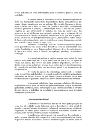 presos trabalhassem seria instrumentos aptos a ensinar os presos a viver em
sociedade.
Há muito tempo se pensou que o estudo da criminologia era do
delito e do delinquente, mesmo tema dos estudos do direito penal. Ela difere das
outras ciências penais pois tem um enfoque diferenciado. Enquanto o direito
penal trabalha com a ideia do dever ser (condutas esperadas, estabelecendo
condutas proibidas e sanções), a criminologia busca a ideia do ser (análise
empírica do que efetivamente é, trabalha em cima da compreensão dos
processos sociais dinâmicas, em constante mutação, que a sociedade tá em
constante mutação, no que diz respeito á compreensão do que leva o agente à
prática da conduta proibida (fatores criminógenos), bem como da efetiva eleição
de bens jurídicos importantes a serem tutelados, no estudo dos processos sociais
para invés de tratar o sintoma, tratar a causa.
Portanto, a criminologia tem uma característica interdisciplinar,
posto que ela busca uma análise crítica do controle social da criminalidade. Essa
análise é realizada por meio da interseção de diferentes áreas de conhecimento,
já destacadas acima, como a filosofia, antropologia, psicologia, psiquiatria e
sociologia.
A criminologia vai buscar explicar porque o patrimônio é o bem
jurídico mais importante do CP, mais importante até que a vida, tá ligada ao
estudo das causas, das eleições dos bens jurídicos importantes, cabendo ao
direito penal apenas indica-los e protege-los. A eleição de bens é um instrumento
de controle da sociedade, bem com oo direito penal é um instrumento de
controle social.
O objeto do estudo da criminologia compreende o controle
social formal (feito pelo Estado), e o controle social informal (feito pela própria
sociedade), vai buscar estudar de que forma e porque o Estado exerce esse
controle social e de que forma a sociedade exerce informalmente essa atividade.
A sociedade globalizada é por natureza excludente. O fenômeno
da globalização não pode ser esquecido pela criminologia, porque a sociedade
globalizada, capitalista, leva a constatação de que é menos dispendioso prender
do que integrar o indivíduo na sociedade, é economicamente mais favorável
segregar do que integrar.
- Antropologia criminal
A humanidade do indivíduo não era um limite para aplicação da
pena. Isso até a idade média, tínhamos açoites, decapitações. Ideia inicial de
punição extrema. Figura de um absoluto (soberano), e quando vemos o início do
surgimento do direito penal, víamos não como um instrumento utilizado para
punição, e sim para maximizar a punição do indivíduo.
A evolução do direito penal é de uma ciência de autolimitar o
poder de punir o Estado. O direito penal só se legitima como limitador do direito
de punir do Estado. A história da evolução da criminologia e do direito penal se
 