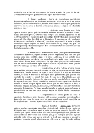 confunde com a ideia de instrumento de limitar o poder de punir do Estado.
Autores antropológicos que estudaram a figura do delinquente:
 Cesare Lombroso - teoria de concretismo morfológico
(estudo do delinquente, do fenômeno criminoso, primeiro a partir de dados
concretos, de situações empíricas, sobre o ponto de vista morfológico, porque ele
escreveu na sua obra o homem delinquente criando a figura do chamado
criminoso nato
- criminoso nato (sujeito que tinha
aptidão natural para a prática do crime. Cidadão inclinado a cometer crimes,
nascia com essa aptidão, estava no seu biotipo. Essa aptidão, apesar de vir de
dentro para fora, se exterioriza pelo estereótipo do indivíduo, pela sua descrição
corporal). Questões hereditárias e biológicas. O pensamento de Lombroso
(obviamente atualizado e adaptado), continua perpassando a ideia, tradição
cultural de alguns lugares do Brasil, notadamente do RJ. Artigo 240 §2º CPP
(busca pessoal) - “fundada suspeita”. Nós sabemos muito bem quem tem cara de
fundada suspeita no BR.
 Enrico Ferri - determinismo social (princípio completamente
diferente de Lombrozo, sujeito não tem jeito de vagabundo, não tem cara que
nasceu com essa aptidão. Aqui é o meio ambiente, é um estudo mais
aprofundado com a sociologia, com o estudo do meio social como elemento que
determina a formação do delinquente. Ou seja, não é porque ele é delinquente
que ele nasceu delinquente, é por força da atuação daquele meio social que ele
vivo. Por isso nega a ideia do livre arbítrio
- negativa livre arbítrio (o livre arbítrio é uma
característica marcante da escola clássica, ou seja, ele cometia o crime por mera
liberalidade. Teoria finalista de ação, o livre arbítrio é a base do elemento
volitivo, do dolo. A diferença é na origem desse pensamento, por que ele teve
vontade de cometer o crime? Foi fruto de uma mera liberalidade, por um
elemento de vontade. Hoje em dia sabemos que há uma influência externa de
fora para dentro para depois exteriorizar um ato de dentro pra fora). O sujeito
comete o crime porque aquele meio social que ele está inserido o leva, o
influencia naquela direção, vai moldando, determinando as suas características
enquanto delinquente. Por isso, quando trabalha a ideia de pena, refutando a
possibilidade de ser um mero castigo (ideia da Idade Média, meramente
retributiva).
- responsabilidade social (trata da ideia d
epunição, dizendo que antes tínhamos a ideia apenas no castigo, na retribuição, e
Ferri diz que como há uma carga de responsabilidade social envolvida na
formação do ato criminoso, a pena não poderia ser só retributiva).
- Raphael Garofalo - criminologia (primeiro
autor a cunhar a expressão específica criminologia) - delitos legais e naturais
(distinção entre os delitos legais e naturais. Aqueles, segundo Garofalo, são
aqueles que a gente conhece como uma eleição feita pelo legislador, pelo Estado,
esses delitos se diferenciam dos naturais pois, para os legais, para que alguém
entenda certo crime, tem que se entender o local que a pessoa se encontra,
portanto contexto social absolutamente diferente e logo haverão delitos
 