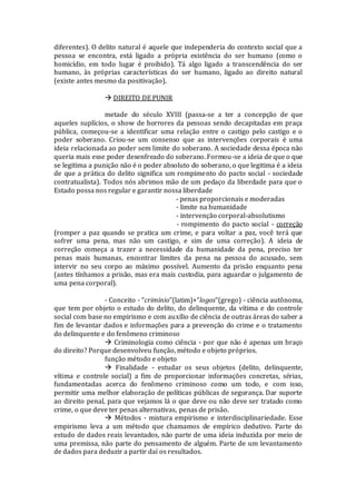 diferentes). O delito natural é aquele que independeria do contexto social que a
pessoa se encontra, está ligado a própria existência do ser humano (como o
homicídio, em todo lugar é proibido). Tá algo ligado a transcendência do ser
humano, às próprias características do ser humano, ligado ao direito natural
(existe antes mesmo da positivação).
 DIREITO DE PUNIR
metade do século XVIII (passa-se a ter a concepção de que
aqueles suplícios, o show de horrores da pessoas sendo decapitadas em praça
pública, começou-se a identificar uma relação entre o castigo pelo castigo e o
poder soberano. Criou-se um consenso que as intervenções corporais é uma
ideia relacionada ao poder sem limite do soberano. A sociedade dessa época não
queria mais esse poder desenfreado do soberano. Formou-se a ideia de que o que
se legitima a punição não é o poder absoluto do soberano, o que legitima é a ideia
de que a prática do delito significa um rompimento do pacto social - sociedade
contratualista). Todos nós abrimos mão de um pedaço da liberdade para que o
Estado possa nos regular e garantir nossa liberdade
- penas proporcionais e moderadas
- limite na humanidade
- intervenção corporal-absolutismo
- rompimento do pacto social - correção
(romper a paz quando se pratica um crime, e para voltar a paz, você terá que
sofrer uma pena, mas não um castigo, e sim de uma correção). A ideia de
correção começa a trazer a necessidade da humanidade da pena, preciso ter
penas mais humanas, encontrar limites da pena na pessoa do acusado, sem
intervir no seu corpo ao máximo possível. Aumento da prisão enquanto pena
(antes tínhamos a prisão, mas era mais custodia, para aguardar o julgamento de
uma pena corporal).
- Conceito - “criminio”(latim)+“logos”(grego) - ciência autônoma,
que tem por objeto o estudo do delito, do delinquente, da vítima e do controle
social com base no empirismo e com auxílio de ciência de outras áreas do saber a
fim de levantar dados e informações para a prevenção do crime e o tratamento
do delinquente e do fenômeno criminoso
 Criminologia como ciência - por que não é apenas um braço
do direito? Porque desenvolveu função, método e objeto próprios.
função método e objeto
 Finalidade - estudar os seus objetos (delito, delinquente,
vítima e controle social) a fim de proporcionar informações concretas, sérias,
fundamentadas acerca do fenômeno criminoso como um todo, e com isso,
permitir uma melhor elaboração de políticas públicas de segurança. Dar suporte
ao direito penal, para que vejamos lá o que deve ou não deve ser tratado como
crime, o que deve ter penas alternativas, penas de prisão.
 Métodos - mistura empirismo e interdisciplinariedade. Esse
empirismo leva a um método que chamamos de empírico dedutivo. Parte do
estudo de dados reais levantados, não parte de uma ideia induzida por meio de
uma premissa, não parte do pensamento de alguém. Parte de um levantamento
de dados para deduzir a partir daí os resultados.
 