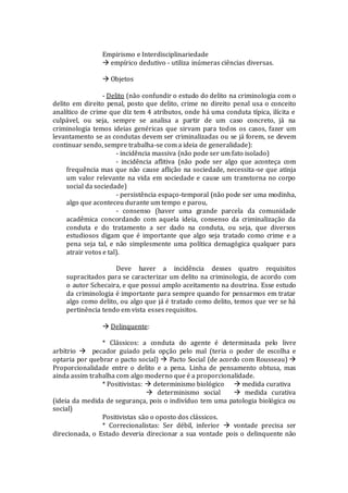 Empirismo e Interdisciplinariedade
 empírico dedutivo - utiliza inúmeras ciências diversas.
 Objetos
- Delito (não confundir o estudo do delito na criminologia com o
delito em direito penal, posto que delito, crime no direito penal usa o conceito
analítico de crime que diz tem 4 atributos, onde há uma conduta típica, ilícita e
culpável, ou seja, sempre se analisa a partir de um caso concreto, já na
criminologia temos ideias genéricas que sirvam para todos os casos, fazer um
levantamento se as condutas devem ser criminalizadas ou se já forem, se devem
continuar sendo, sempre trabalha-se com a ideia de generalidade):
- incidência massiva (não pode ser um fato isolado)
- incidência aflitiva (não pode ser algo que aconteça com
frequência mas que não cause aflição na sociedade, necessita-se que atinja
um valor relevante na vida em sociedade e cause um transtorna no corpo
social da sociedade)
- persistência espaço-temporal (não pode ser uma modinha,
algo que aconteceu durante um tempo e parou,
- consenso (haver uma grande parcela da comunidade
acadêmica concordando com aquela ideia, consenso da criminalização da
conduta e do tratamento a ser dado na conduta, ou seja, que diversos
estudiosos digam que é importante que algo seja tratado como crime e a
pena seja tal, e não simplesmente uma política demagógica qualquer para
atrair votos e tal).
Deve haver a incidência desses quatro requisitos
supracitados para se caracterizar um delito na criminologia, de acordo com
o autor Schecaira, e que possui amplo aceitamento na doutrina. Esse estudo
da criminologia é importante para sempre quando for pensarmos em tratar
algo como delito, ou algo que já é tratado como delito, temos que ver se há
pertinência tendo em vista esses requisitos.
 Delinquente:
* Clássicos: a conduta do agente é determinada pelo livre
arbítrio  pecador guiado pela opção pelo mal (teria o poder de escolha e
optaria por quebrar o pacto social)  Pacto Social (de acordo com Rousseau) 
Proporcionalidade entre o delito e a pena. Linha de pensamento obtusa, mas
ainda assim trabalha com algo moderno que é a proporcionalidade.
* Positivistas:  determinismo biológico  medida curativa
 determinismo social  medida curativa
(ideia da medida de segurança, pois o indivíduo tem uma patologia biológica ou
social)
Positivistas são o oposto dos clássicos.
* Correcionalistas: Ser débil, inferior  vontade precisa ser
direcionada, o Estado deveria direcionar a sua vontade pois o delinquente não
 