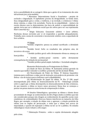 teria a possibilidade de se autogerir. Ideia que a gente vê no tratamento dos atos
infracionais (em certa medida)
* Marxistas: Determinismo Social e Econômico - projeto de
exclusão e degradação. O capitalismo precisa da desigualdade, se funda nisso.
Essa desigualdade gera o crime, a violência, e na verdade, o criminoso é vítima
desse sistema, a culpa é da sociedade. Teoria da co-culpabilidade - mistura da
escola clássica com os deterministas (na hora de auferir a reprovabilidade do
agente, teria que ver a influência social que ele sofreu para ver sua reprimenda
final e amortiza-la.)
* Sérgio Schecaria: Consciente coletivo + Livre arbítrio.
Nenhuma dessas correntes por si só respondem a questão adequadamente.
Trabalha com a soma do consciente e inconsciente coletivo com a capacidade de
livre arbítrio.
 Vítima
*Sentido originário: pessoa ou animal sacrificado a divindade
(nos primórdios)
*Sentido Geral: Sofre os resultados dos próprios atos, de
terceiros e do acaso
* Sentido jurídico geral: sofre diretamente ofensa ou ameaça ao
bem jurídico
* Sentido jurídico-penal restrito: sofre diretamente
consequências da violação da norma penal
* Sentido jurídico-penal amplo: Indivíduo + Sociedade atingidos
Momentos Relacionados ao Protagonismo da Vítima
(1) Idade de Ouro da Vítima  Autotutela (vítima gerindo da
maneira que melhor entender o conflito): primórdio até fim da Idade Média
(2) Neutralização do Poder da Vítima  Sistema Inquisitivo
(sistema para confirmar a culpa, juiz de instrução com poderes de promotor e de
defesa - uso de tortura para confirmar a pré-culpabilidade)
(3) Revalorização do papel da vítima  Pós 2º GM: papel
desempenhado pela vítima no desencadeamento de FC - Vitimologia (estudo
sobre o papel que a vítima desempenha no desencadeamento do fato criminoso,
de que maneira a vítima se insere nesse processo). Nessa fase se começou a
pensar em penas maiores como forma de compensação à vítima.
 Estudos Vitimológicos: aproximar as vítimas e diante dessa
proximidade de chegar ao conhecimento da Cifra Negra (todos os delitos que não
são considerados porque não chegam ao conhecimento do aparelho social, reais
estatísticas da criminalidade). Diversos fatores interferem no tamanho da Cifra
Negra, por exemplo a relação da vítima com o agressor, a relação pretérita da
vítima com os órgãos de persecução, a visão que a vítima tem acerca da
impunidade, o quanto de exposição a vítima vai ter ao vir a público. Os estudos
vitimológicos visam reduzir a cifra negra
* Vitimização Primária - sobre o sujeito diretamente atingido
pelo crime.
 