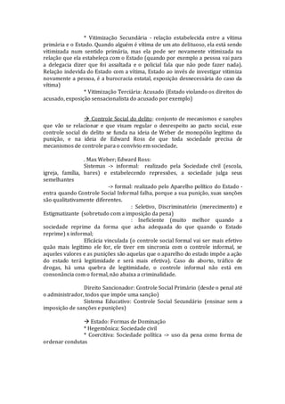 * Vitimização Secundária - relação estabelecida entre a vítima
primária e o Estado. Quando alguém é vítima de um ato delituoso, ela está sendo
vitimizada num sentido primária, mas ela pode ser novamente vitimizada na
relação que ela estabeleça com o Estado (quando por exemplo a pessoa vai para
a delegacia dizer que foi assaltada e o policial fala que não pode fazer nada).
Relação indevida do Estado com a vítima, Estado ao invés de investigar vitimiza
novamente a pessoa, é a burocracia estatal, exposição desnecessária do caso da
vítima)
* Vitimização Terciária: Acusado (Estado violando os direitos do
acusado, exposição sensacionalista do acusado por exemplo)
 Controle Social do delito: conjunto de mecanismos e sanções
que vão se relacionar e que visam regular o desrespeito ao pacto social, esse
controle social do delito se funda na ideia de Weber de monopólio legítimo da
punição, e na ideia de Edward Ross de que toda sociedade precisa de
mecanismos de controle para o convívio em sociedade.
. Max Weber; Edward Ross:
Sistemas -> informal: realizado pela Sociedade civil (escola,
igreja, família, bares) e estabelecendo repressões, a sociedade julga seus
semelhantes
-> formal: realizado pelo Aparelho político do Estado -
entra quando Controle Social Informal falha, porque a sua punição, suas sanções
são qualitativamente diferentes.
: Seletivo, Discriminatório (merecimento) e
Estigmatizante (sobretudo com a imposição da pena)
: Ineficiente (muito melhor quando a
sociedade reprime da forma que acha adequada do que quando o Estado
reprime) x informal;
Eficácia vinculada (o controle social formal vai ser mais efetivo
quão mais legitimo ele for, ele tiver em sincronia com o controle informal, se
aqueles valores e as punições são aquelas que o aparelho do estado impõe a ação
do estado terá legitimidade e será mais efetiva). Caso do aborto, tráfico de
drogas, há uma quebra de legitimidade, o controle informal não está em
consonância com o formal, não abaixa a criminalidade.
Direito Sancionador: Controle Social Primário (desde o penal até
o administrador, todos que impõe uma sanção)
Sistema Educativo: Controle Social Secundário (ensinar sem a
imposição de sanções e punições)
 Estado: Formas de Dominação
* Hegemônica: Sociedade civil
* Coercitiva: Sociedade política -> uso da pena como forma de
ordenar condutas
 