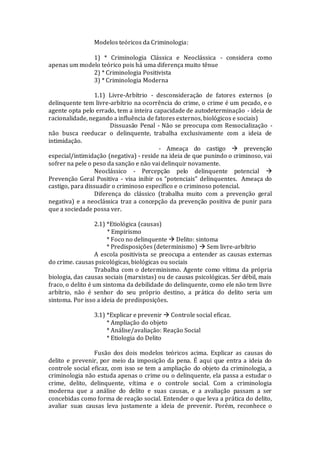 Modelos teóricos da Criminologia:
1) * Criminologia Clássica e Neoclássica - considera como
apenas um modelo teórico pois há uma diferença muito tênue
2) * Criminologia Positivista
3) * Criminologia Moderna
1.1) Livre-Arbítrio - desconsideração de fatores externos (o
delinquente tem livre-arbítrio na ocorrência do crime, o crime é um pecado, e o
agente opta pelo errado, tem a inteira capacidade de autodeterminação - ideia de
racionalidade, negando a influência de fatores externos, biológicos e sociais)
Dissuasão Penal - Não se preocupa com Ressocialização -
não busca reeducar o delinquente, trabalha exclusivamente com a ideia de
intimidação.
- Ameaça do castigo  prevenção
especial/intimidação (negativa) - reside na ideia de que punindo o criminoso, vai
sofrer na pele o peso da sanção e não vai delinquir novamente.
Neoclássico - Percepção pelo delinquente potencial 
Prevenção Geral Positiva - visa inibir os “potenciais” delinquentes. Ameaça do
castigo, para dissuadir o criminoso específico e o criminoso potencial.
Diferença do clássico (trabalha muito com a prevenção geral
negativa) e a neoclássica traz a concepção da prevenção positiva de punir para
que a sociedade possa ver.
2.1) *Etiológica (causas)
* Empirismo
* Foco no delinquente  Delito: sintoma
* Predisposições (determinismo)  Sem livre-arbítrio
A escola positivista se preocupa a entender as causas externas
do crime. causas psicológicas, biológicas ou sociais
Trabalha com o determinismo. Agente como vítima da própria
biologia, das causas sociais (marxistas) ou de causas psicológicas. Ser débil, mais
fraco, o delito é um sintoma da debilidade do delinquente, como ele não tem livre
arbítrio, não é senhor do seu próprio destino, a prática do delito seria um
sintoma. Por isso a ideia de predisposições.
3.1) *Explicar e prevenir  Controle social eficaz.
* Ampliação do objeto
* Análise/avaliação: Reação Social
* Etiologia do Delito
Fusão dos dois modelos teóricos acima. Explicar as causas do
delito e prevenir, por meio da imposição da pena. É aqui que entra a ideia do
controle social eficaz, com isso se tem a ampliação do objeto da criminologia, a
criminologia não estuda apenas o crime ou o delinquente, ela passa a estudar o
crime, delito, delinquente, vítima e o controle social. Com a criminologia
moderna que a análise do delito e suas causas, e a avaliação passam a ser
concebidas como forma de reação social. Entender o que leva a prática do delito,
avaliar suas causas leva justamente a ideia de prevenir. Porém, reconhece o
 