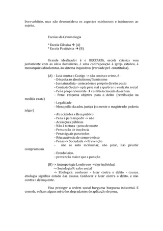 livre-arbítrio, mas não desconsidera os aspectos extrínsecos e intrínsecos ao
sujeito.
Escolas da Criminologia
* Escola Clássica  (A)
* Escola Positivista  (B)
Grande idealizador é o BECCARIA, escola clássica vem
juntamente com as ideia iluministas, é uma contraposição à igreja católica, à
monarquias absolutistas, ào sistema inquisitivo (verdade pré-constituída).
(A) - Luta contra o Castigo -> não contra o crime, é
- Déspota ao absolutismo/Iluminismo
- Jusnaturalista - antecedem o próprio direito posto
- Contrato Social - opta pelo mal e quebrar o contrato social
- Pena proporcional de  restabelecimento da ordem
- Pena: resposta objetiva para o delito (retribuição na
medida exata)
- Legalidade
- Monopólio da adm. justiça (somente o magistrado poderia
julgar)
- Atrocidades x Bem público
- Pena é para impedir -> não
- Acusações públicas
- Não à tortura - pena de morte
- Presunção de inocência
- Penas iguais para todos
- Réu: ausência de compromisso
- Penas -> Sociedade -> Prevenção
- não se auto incriminar, não jurar, não prestar
compromisso
- Estado laico.
- prevenção maior que a punição
(B) -> Antropologia Lombroso - valor individual
-> Sociologia F: valor social
-> Etiológica: conhecer - lutar contra o delito - causas.
etiologia significa estudo das causas. Conhecer e lutar contra o delito, e não
contra o delinquente.
Visa proteger a ordem social burguesa burguesa industrial. E
com ela, voltam alguns métodos degradantes de aplicação de pena,
 