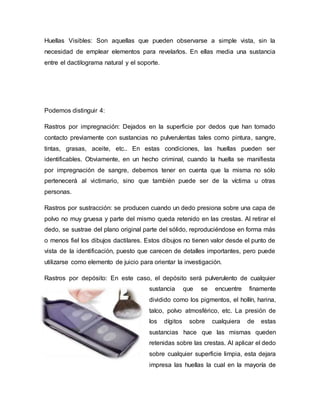 Huellas Visibles: Son aquellas que pueden observarse a simple vista, sin la
necesidad de emplear elementos para revelarlos. En ellas media una sustancia
entre el dactilograma natural y el soporte.
Podemos distinguir 4:
Rastros por impregnación: Dejados en la superficie por dedos que han tomado
contacto previamente con sustancias no pulverulentas tales como pintura, sangre,
tintas, grasas, aceite, etc.. En estas condiciones, las huellas pueden ser
identificables. Obviamente, en un hecho criminal, cuando la huella se manifiesta
por impregnación de sangre, debemos tener en cuenta que la misma no sólo
pertenecerá al victimario, sino que también puede ser de la víctima u otras
personas.
Rastros por sustracción: se producen cuando un dedo presiona sobre una capa de
polvo no muy gruesa y parte del mismo queda retenido en las crestas. Al retirar el
dedo, se sustrae del plano original parte del sólido, reproduciéndose en forma más
o menos fiel los dibujos dactilares. Estos dibujos no tienen valor desde el punto de
vista de la identificación, puesto que carecen de detalles importantes, pero puede
utilizarse como elemento de juicio para orientar la investigación.
Rastros por depósito: En este caso, el depósito será pulverulento de cualquier
sustancia que se encuentre finamente
dividido como los pigmentos, el hollín, harina,
talco, polvo atmosférico, etc. La presión de
los dígitos sobre cualquiera de estas
sustancias hace que las mismas queden
retenidas sobre las crestas. Al aplicar el dedo
sobre cualquier superficie limpia, esta dejara
impresa las huellas la cual en la mayoría de
 