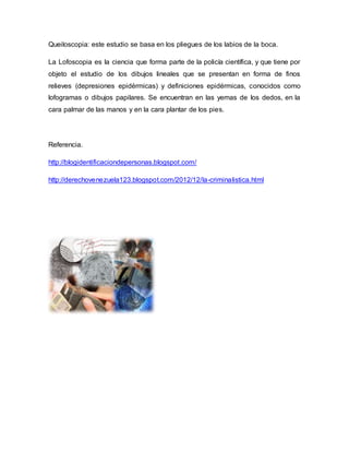 Queiloscopia: este estudio se basa en los pliegues de los labios de la boca.
La Lofoscopia es la ciencia que forma parte de la policía científica, y que tiene por
objeto el estudio de los dibujos lineales que se presentan en forma de finos
relieves (depresiones epidérmicas) y definiciones epidérmicas, conocidos como
lofogramas o dibujos papilares. Se encuentran en las yemas de los dedos, en la
cara palmar de las manos y en la cara plantar de los pies.
Referencia.
http://blogidentificaciondepersonas.blogspot.com/
http://derechovenezuela123.blogspot.com/2012/12/la-criminalistica.html
 