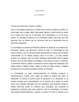 GoyoYameli
C.I:11.278.727
Formas de conocimiento: empírico, científico
Que la Criminología pertenezca al ámbito de las ciencias empíricas significa, en
primer lugar; que su objeto (delito, delincuente, víctimas y control social) se inserta
en el mundo de lo real, de lo verificable, de lo mensurable y no en el de los
valores. La naturaleza Empírica de la Criminología implica, ante todo, que ésta
descansa más en hechos que en opiniones, más en la observación que en
discursos o silogismos.
La criminología se aproxima al fenómeno delictivo sin prejuicios, sin mediaciones,
procurando obtener una información directa de éste. La Criminología es una
ciencia empírica, pero no necesariamente experimental. Es sabido que el método
"experimental" es un método empírico, pero no el único, y no todo método
empírico, sin embargo, tiene por fuerza naturaleza experimental. Pero el método
empírico no es el único método criminológico. Pues siendo el crimen, en definitiva,
un fenómeno humano y cultural, comprender el mismo exigirá del investigador una
actitud abierta y flexible. Intuitiva, capaz de halla las sutiles aristas y múltiples
dimensiones de un profundo problema humano y comunitario.
La Criminología se basa fundamentalmente en métodos empíricos e
interdisciplinarios. Asume como objeto de estudio el análisis del delito, el
delincuente, la víctima, el control social, la prevención y la intervención en el
hombre conocida como resocialización; con la inclusión de la víctima, el control
social y los restantes elementos para ser estudiados. Esta disciplina amplía su
ámbito tradicional dando un «moderno giro sociológico que compensa el
biologicismo positivista bajo cuyos auspicios nació la criminología». Su función
está dirigida fundamentalmente a explicar y prevenir el crimen e intervenir en la
 