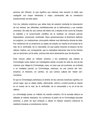 persona del infractor, lo que significa que interesa más prevenir el delito que
castigarlo con mayor intensidad o mejor, acentuando ello la orientación
prevencionista de este saber.
Con los métodos empíricos que utiliza trata de estudiar mediante la observación
de los hechos, las diferentes manifestaciones de la delincuencia y sus eventos
concretos. Se trata de una ciencia del deber ser y estudia el ser como tal. Estudia
la realidad y el conocimiento científico de la realidad, es siempre parcial,
fragmentario, provisional, cambiante. Hace aproximaciones al fenómeno delictivo
sin prejuicio, sin mediaciones, procurando obtener una información directa de éste.
Por mediación de su empirismo su objeto de estudio se inserta en el mundo de lo
real, de lo verificable, de lo mesurable, sin que quede reducido al espacio de los
valores. Implica, por consiguiente, que su naturaleza descansa más en los hechos
que en opiniones; por lo tanto, precisa más de la observación que de discursos.
Esta ciencia utiliza un método empírico y los problemas que plantea la
Criminología nunca deben ser investigados desde el punto de vista de una de las
ciencias que integra la Criminología, pues, en caso que así ocurriese, se arribaría
a un resultado parcial. La Criminología, entonces, es una ciencia del “ser”,
empírica; el Derecho, en cambio, es una ciencia cultural del “deber ser”,
normativa.
El que la Criminología pertenezca al ámbito de las ciencias empíricas significa, en
primer lugar, que su objeto (delito, delincuente, víctima y control social) se inserta
en el mundo de lo real, de lo verificable, de lo mensurable y no en el de los
valores.
La criminología posee un método de estudio empírico. En la escuela clásica se
utilizaba el método deductivo. Es Lombroso el padre de la Criminología (escuela
positiva), a partir de aquí empieza a utilizar el método empírico (observar la
realidad) empieza a considerarse ciencia.
 
