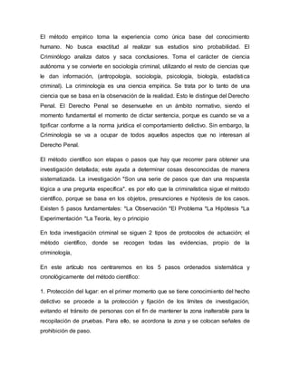 El método empírico toma la experiencia como única base del conocimiento
humano. No busca exactitud al realizar sus estudios sino probabilidad. El
Criminólogo analiza datos y saca conclusiones. Toma el carácter de ciencia
autónoma y se convierte en sociología criminal, utilizando el resto de ciencias que
le dan información, (antropología, sociología, psicología, biología, estadística
criminal). La criminología es una ciencia empírica. Se trata por lo tanto de una
ciencia que se basa en la observación de la realidad. Esto le distingue del Derecho
Penal. El Derecho Penal se desenvuelve en un ámbito normativo, siendo el
momento fundamental el momento de dictar sentencia, porque es cuando se va a
tipificar conforme a la norma jurídica el comportamiento delictivo. Sin embargo, la
Criminología se va a ocupar de todos aquellos aspectos que no interesan al
Derecho Penal.
El método científico son etapas o pasos que hay que recorrer para obtener una
investigación detallada; este ayuda a determinar cosas desconocidas de manera
sistematizada. La investigación "Son una serie de pasos que dan una respuesta
lógica a una pregunta específica". es por ello que la criminalística sigue el método
científico, porque se basa en los objetos, presunciones e hipótesis de los casos.
Existen 5 pasos fundamentales: *La Observación *El Problema *La Hipótesis *La
Experimentación *La Teoría, ley o principio
En toda investigación criminal se siguen 2 tipos de protocolos de actuación; el
método científico, donde se recogen todas las evidencias, propio de la
criminología,
En este artículo nos centraremos en los 5 pasos ordenados sistemática y
cronológicamente del método científico:
1. Protección del lugar: en el primer momento que se tiene conocimiento del hecho
delictivo se procede a la protección y fijación de los límites de investigación,
evitando el tránsito de personas con el fin de mantener la zona inalterable para la
recopilación de pruebas. Para ello, se acordona la zona y se colocan señales de
prohibición de paso.
 