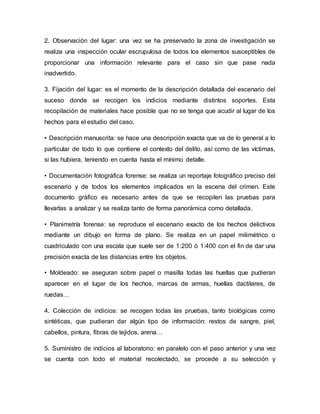 2. Observación del lugar: una vez se ha preservado la zona de investigación se
realiza una inspección ocular escrupulosa de todos los elementos susceptibles de
proporcionar una información relevante para el caso sin que pase nada
inadvertido.
3. Fijación del lugar: es el momento de la descripción detallada del escenario del
suceso donde se recogen los indicios mediante distintos soportes. Esta
recopilación de materiales hace posible que no se tenga que acudir al lugar de los
hechos para el estudio del caso.
• Descripción manuscrita: se hace una descripción exacta que va de lo general a lo
particular de todo lo que contiene el contexto del delito, así como de las víctimas,
si las hubiera, teniendo en cuenta hasta el mínimo detalle.
• Documentación fotográfica forense: se realiza un reportaje fotográfico preciso del
escenario y de todos los elementos implicados en la escena del crimen. Este
documento gráfico es necesario antes de que se recopilen las pruebas para
llevarlas a analizar y se realiza tanto de forma panorámica como detallada.
• Planimetría forense: se reproduce el escenario exacto de los hechos delictivos
mediante un dibujo en forma de plano. Se realiza en un papel milimétrico o
cuadriculado con una escala que suele ser de 1:200 ó 1:400 con el fin de dar una
precisión exacta de las distancias entre los objetos.
• Moldeado: se aseguran sobre papel o masilla todas las huellas que pudieran
aparecer en el lugar de los hechos, marcas de armas, huellas dactilares, de
ruedas…
4. Colección de indicios: se recogen todas las pruebas, tanto biológicas como
sintéticas, que pudieran dar algún tipo de información: restos de sangre, piel,
cabellos, pintura, fibras de tejidos, arena…
5. Suministro de indicios al laboratorio: en paralelo con el paso anterior y una vez
se cuenta con todo el material recolectado, se procede a su selección y
 