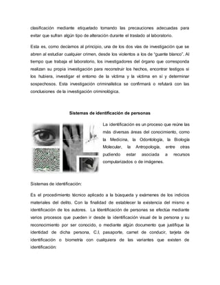 clasificación mediante etiquetado tomando las precauciones adecuadas para
evitar que sufran algún tipo de alteración durante el traslado al laboratorio.
Esta es, como decíamos al principio, una de los dos vías de investigación que se
abren al estudiar cualquier crimen, desde los violentos a los de “guante blanco”. Al
tiempo que trabaja el laboratorio, los investigadores del órgano que corresponda
realizan su propia investigación para reconstruir los hechos, encontrar testigos si
los hubiera, investigar el entorno de la víctima y la víctima en sí y determinar
sospechosos. Esta investigación criminalística se confirmará o refutará con las
conclusiones de la investigación criminológica.
Sistemas de identificación de personas
La identificación es un proceso que reúne las
más diversas áreas del conocimiento, como
la Medicina, la Odontología, la Biología
Molecular, la Antropología, entre otras
pudiendo estar asociada a recursos
computarizados o de imágenes.
Sistemas de identificación:
Es el procedimiento técnico aplicado a la búsqueda y exámenes de los indicios
materiales del delito. Con la finalidad de establecer la existencia del mismo e
identificación de los autores. La Identificación de personas se efectúa mediante
varios procesos que pueden ir desde la identificación visual de la persona y su
reconocimiento por ser conocido, o mediante algún documento que justifique la
identidad de dicha persona, C.I, pasaporte, carnet de conducir, tarjeta de
identificación o biometría con cualquiera de las variantes que existen de
identificación:
 