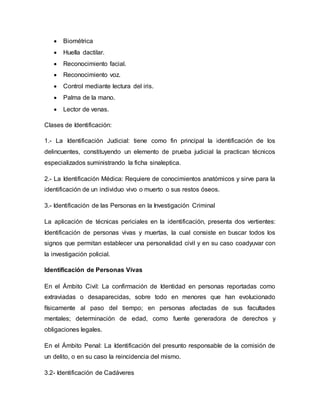 Biométrica
 Huella dactilar.
 Reconocimiento facial.
 Reconocimiento voz.
 Control mediante lectura del iris.
 Palma de la mano.
 Lector de venas.
Clases de Identificación:
1.- La Identificación Judicial: tiene como fin principal la identificación de los
delincuentes, constituyendo un elemento de prueba judicial la practican técnicos
especializados suministrando la ficha sinaleptica.
2.- La Identificación Médica: Requiere de conocimientos anatómicos y sirve para la
identificación de un individuo vivo o muerto o sus restos óseos.
3.- Identificación de las Personas en la Investigación Criminal
La aplicación de técnicas periciales en la identificación, presenta dos vertientes:
Identificación de personas vivas y muertas, la cual consiste en buscar todos los
signos que permitan establecer una personalidad civil y en su caso coadyuvar con
la investigación policial.
Identificación de Personas Vivas
En el Ámbito Civil: La confirmación de Identidad en personas reportadas como
extraviadas o desaparecidas, sobre todo en menores que han evolucionado
físicamente al paso del tiempo; en personas afectadas de sus facultades
mentales; determinación de edad, como fuente generadora de derechos y
obligaciones legales.
En el Ámbito Penal: La Identificación del presunto responsable de la comisión de
un delito, o en su caso la reincidencia del mismo.
3.2- Identificación de Cadáveres
 