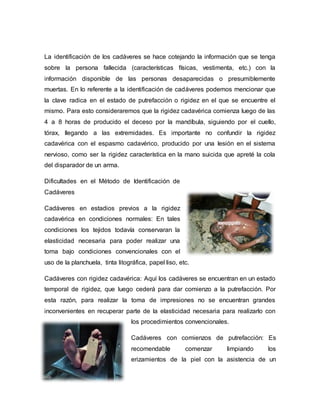 La identificación de los cadáveres se hace cotejando la información que se tenga
sobre la persona fallecida (características físicas, vestimenta, etc.) con la
información disponible de las personas desaparecidas o presumiblemente
muertas. En lo referente a la identificación de cadáveres podemos mencionar que
la clave radica en el estado de putrefacción o rigidez en el que se encuentre el
mismo. Para esto consideraremos que la rigidez cadavérica comienza luego de las
4 a 8 horas de producido el deceso por la mandíbula, siguiendo por el cuello,
tórax, llegando a las extremidades. Es importante no confundir la rigidez
cadavérica con el espasmo cadavérico, producido por una lesión en el sistema
nervioso, como ser la rigidez característica en la mano suicida que apreté la cola
del disparador de un arma.
Dificultades en el Método de Identificación de
Cadáveres
Cadáveres en estadios previos a la rigidez
cadavérica en condiciones normales: En tales
condiciones los tejidos todavía conservaran la
elasticidad necesaria para poder realizar una
toma bajo condiciones convencionales con el
uso de la planchuela, tinta litográfica, papel liso, etc.
Cadáveres con rigidez cadavérica: Aquí los cadáveres se encuentran en un estado
temporal de rigidez, que luego cederá para dar comienzo a la putrefacción. Por
esta razón, para realizar la toma de impresiones no se encuentran grandes
inconvenientes en recuperar parte de la elasticidad necesaria para realizarlo con
los procedimientos convencionales.
Cadáveres con comienzos de putrefacción: Es
recomendable comenzar limpiando los
erizamientos de la piel con la asistencia de un
 