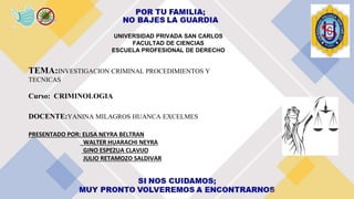 UNIVERSIDAD PRIVADA SAN CARLOS
FACULTAD DE CIENCIAS
ESCUELA PROFESIONAL DE DERECHO
TEMA:INVESTIGACION CRIMINAL PROCEDIMIENTOS Y
TECNICAS
Curso: CRIMINOLOGIA
DOCENTE:YANINA MILAGROS HUANCA EXCELMES
PRESENTADO POR: ELISA NEYRA BELTRAN
WALTER HUARACHI NEYRA
GINO ESPEZUA CLAVIJO
JULIO RETAMOZO SALDIVAR
 