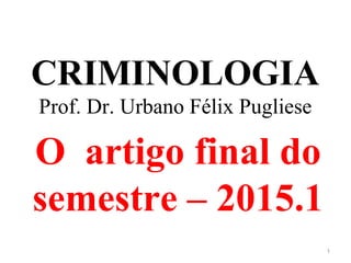 CRIMINOLOGIA
Prof. Dr. Urbano Félix Pugliese
O artigo final do
semestre – 2015.1
1
 
