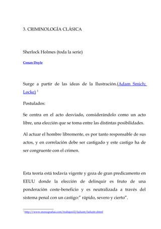 3. CRIMINOLOGÍA CLÁSICA




Sherlock Holmes (toda la serie)

Conan Doyle




Surge a partir de las ideas de la Ilustración.(Adam Smich;
Locke) 1

Postulados:

Se centra en el acto desviado, considerándolo como un acto
libre, una elección que se toma entre las distintas posibilidades.

Al actuar el hombre libremente, es por tanto responsable de sus
actos, y en correlación debe ser castigado y este castigo ha de
ser congruente con el crimen.




Esta teoría está todavía vigente y goza de gran predicamento en
EEUU donde la elección de delinquir es fruto de una
ponderación coste-beneficio y es neutralizada a través del
sistema penal con un castigo:” rápido, severo y cierto”.

1
    http://www.monografias.com/trabajos12/lailustr/lailustr.shtml
 