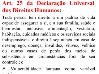 Art. 25 da Declaração Universal
dos Direitos Humanos:
Toda pessoa tem direito a um padrão de vida
capaz de assegurar a si, e a sua família, saúde e
bem-estar, inclusive alimentação, vestuário,
habitação, cuidados médicos e os serviços sociais
indispensáveis, e direito à segurança em caso de
desemprego, doença, invalidez, viuvez, velhice
ou outros casos de perda dos meios de
subsistência em circunstâncias fora de seu
controle.; e
 Vulnerabilidade humana como variável12
 
