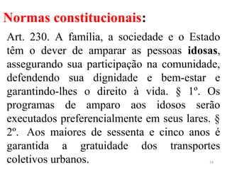Normas constitucionais:
Art. 230. A família, a sociedade e o Estado
têm o dever de amparar as pessoas idosas,
assegurando sua participação na comunidade,
defendendo sua dignidade e bem-estar e
garantindo-lhes o direito à vida. § 1º. Os
programas de amparo aos idosos serão
executados preferencialmente em seus lares. §
2º. Aos maiores de sessenta e cinco anos é
garantida a gratuidade dos transportes
coletivos urbanos. 14
 