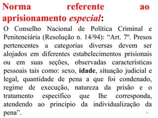 Norma referente ao
aprisionamento especial:
O Conselho Nacional de Política Criminal e
Penitenciária (Resolução n. 14/94): “Art. 7º. Presos
pertencentes a categorias diversas devem ser
alojados em diferentes estabelecimentos prisionais
ou em suas seções, observadas características
pessoais tais como: sexo, idade, situação judicial e
legal, quantidade de pena a que foi condenado,
regime de execução, natureza da prisão e o
tratamento específico que lhe corresponda,
atendendo ao princípio da individualização da
pena”. 15
 