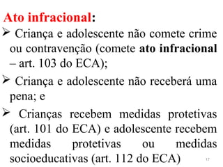 Ato infracional:
 Criança e adolescente não comete crime
ou contravenção (comete ato infracional
– art. 103 do ECA);
 Criança e adolescente não receberá uma
pena; e
 Crianças recebem medidas protetivas
(art. 101 do ECA) e adolescente recebem
medidas protetivas ou medidas
socioeducativas (art. 112 do ECA) 17
 