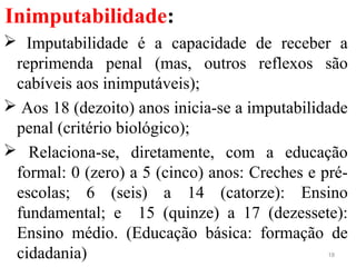 Inimputabilidade:
 Imputabilidade é a capacidade de receber a
reprimenda penal (mas, outros reflexos são
cabíveis aos inimputáveis);
 Aos 18 (dezoito) anos inicia-se a imputabilidade
penal (critério biológico);
 Relaciona-se, diretamente, com a educação
formal: 0 (zero) a 5 (cinco) anos: Creches e pré-
escolas; 6 (seis) a 14 (catorze): Ensino
fundamental; e 15 (quinze) a 17 (dezessete):
Ensino médio. (Educação básica: formação de
cidadania) 18
 