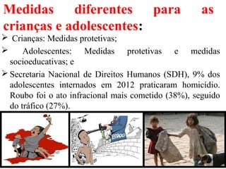 Medidas diferentes para as
crianças e adolescentes:
 Crianças: Medidas protetivas;
 Adolescentes: Medidas protetivas e medidas
socioeducativas; e
 Secretaria Nacional de Direitos Humanos (SDH), 9% dos
adolescentes internados em 2012 praticaram homicídio.
Roubo foi o ato infracional mais cometido (38%), seguido
do tráfico (27%).
19
 