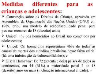 Medidas diferentes para as
crianças e adolescentes:
 Convenção sobre os Direitos da Criança, aprovada em
Assembleia da Organização das Nações Unidas (ONU) em
1989, criou um modelo de responsabilidade penal para
pessoas menores de 18 (dezoito) anos;
 Unicef: 1% dos homicídios no Brasil são cometidos por
adolescentes;
 Unicef: Os homicídios representam 46% de todas as
causas de mortes dos cidadãos brasileiros nesse faixa etária.
(há uma imbricação de vulnerabilidades); e
 Gisela Hathaway: De 72 (setenta e dois) países de todos os
continentes, em 44 (61%) a maioridade penal é de 18
(dezoito) anos ou mais (inclinação internacional à idade). 20
 