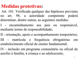 Medidas protetivas:
Art. 101. Verificada qualquer das hipóteses previstas
no art. 98, a autoridade competente poderá
determinar, dentre outras, as seguintes medidas:
I - encaminhamento aos pais ou responsável,
mediante termo de responsabilidade;
II - orientação, apoio e acompanhamento temporários;
III - matrícula e frequência obrigatórias em
estabelecimento oficial de ensino fundamental;
IV - inclusão em programa comunitário ou oficial de
auxílio à família, à criança e ao adolescente;
21
 