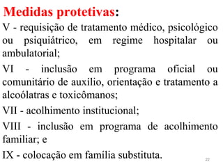 Medidas protetivas:
V - requisição de tratamento médico, psicológico
ou psiquiátrico, em regime hospitalar ou
ambulatorial;
VI - inclusão em programa oficial ou
comunitário de auxílio, orientação e tratamento a
alcoólatras e toxicômanos;
VII - acolhimento institucional;
VIII - inclusão em programa de acolhimento
familiar; e
IX - colocação em família substituta. 22
 