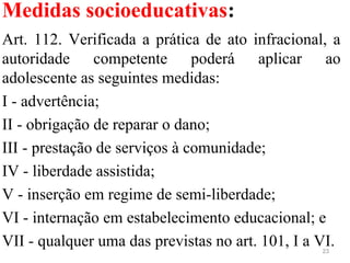 Medidas socioeducativas:
Art. 112. Verificada a prática de ato infracional, a
autoridade competente poderá aplicar ao
adolescente as seguintes medidas:
I - advertência;
II - obrigação de reparar o dano;
III - prestação de serviços à comunidade;
IV - liberdade assistida;
V - inserção em regime de semi-liberdade;
VI - internação em estabelecimento educacional; e
VII - qualquer uma das previstas no art. 101, I a VI.23
 