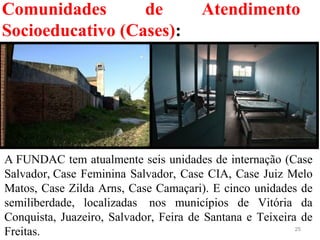 Comunidades de Atendimento
Socioeducativo (Cases):
25
A FUNDAC tem atualmente seis unidades de internação (Case 
Salvador, Case Feminina Salvador, Case CIA, Case Juiz Melo 
Matos, Case Zilda Arns, Case Camaçari). E cinco unidades de 
semiliberdade,  localizadas   nos  municípios  de  Vitória  da 
Conquista, Juazeiro, Salvador, Feira de Santana e Teixeira de 
Freitas.
 
