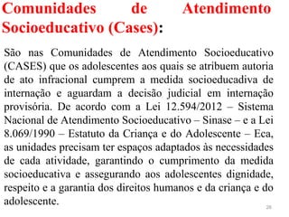 Comunidades de Atendimento
Socioeducativo (Cases):
26
São  nas  Comunidades  de  Atendimento  Socioeducativo 
(CASES) que os adolescentes aos quais se atribuem autoria 
de  ato  infracional  cumprem  a  medida  socioeducadiva  de 
internação  e  aguardam  a  decisão  judicial  em  internação 
provisória.  De  acordo  com  a  Lei  12.594/2012  –  Sistema 
Nacional de Atendimento Socioeducativo – Sinase – e a Lei 
8.069/1990 – Estatuto da Criança e do Adolescente – Eca, 
as unidades precisam ter espaços adaptados às necessidades 
de  cada  atividade,  garantindo  o  cumprimento  da  medida 
socioeducativa  e  assegurando  aos  adolescentes  dignidade, 
respeito e a garantia dos direitos humanos e da criança e do 
adolescente.
 