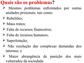 Quais são os problemas?
28
  Mesmos  problemas  enfrentados  por  outras 
unidades prisionais, tais como:
 Rebeliões;
 Maus tratos;
 Falta de recursos financeiros;
 Falta de recursos humanos; 
 Superlotação;
  Não  resolução  das  complexas  demandas  dos 
internos; e
  Maior  abrangência  de  punição  dos  mais 
vulnerados da sociedade.
 
