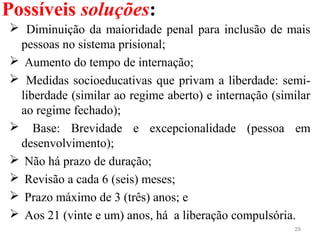 Possíveis soluções:
29
  Diminuição da maioridade penal para inclusão de mais 
pessoas no sistema prisional;
  Aumento do tempo de internação; 
  Medidas socioeducativas que privam a liberdade: semi-
liberdade (similar ao regime aberto) e internação (similar 
ao regime fechado);
   Base:  Brevidade  e  excepcionalidade  (pessoa  em 
desenvolvimento);
  Não há prazo de duração;
  Revisão a cada 6 (seis) meses;
  Prazo máximo de 3 (três) anos; e
  Aos 21 (vinte e um) anos, há  a liberação compulsória.
 