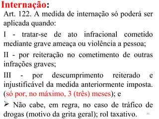 Internação:
30
Art. 122. A medida de internação só poderá ser 
aplicada quando:
I  -  tratar-se  de  ato  infracional  cometido 
mediante grave ameaça ou violência a pessoa;
II  -  por  reiteração  no  cometimento  de  outras 
infrações graves;
III  -  por  descumprimento  reiterado  e 
injustificável da medida anteriormente imposta. 
(só por, no máximo, 3 (três) meses); e
  Não  cabe,  em  regra,  no  caso  de  tráfico  de 
drogas (motivo da grita geral); rol taxativo.
 