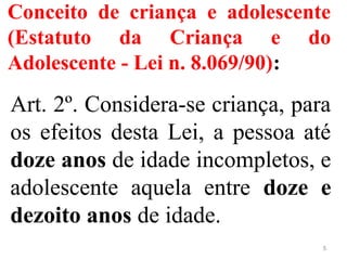 Conceito de criança e adolescente
(Estatuto da Criança e do
Adolescente - Lei n. 8.069/90):
Art. 2º. Considera-se criança, para
os efeitos desta Lei, a pessoa até
doze anos de idade incompletos, e
adolescente aquela entre doze e
dezoito anos de idade.
5
 