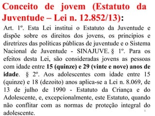 Conceito de jovem (Estatuto da
Juventude – Lei n. 12.852/13):
Art. 1º. Esta Lei institui o Estatuto da Juventude e
dispõe sobre os direitos dos jovens, os princípios e
diretrizes das políticas públicas de juventude e o Sistema
Nacional de Juventude - SINAJUVE. § 1º. Para os
efeitos desta Lei, são consideradas jovens as pessoas
com idade entre 15 (quinze) e 29 (vinte e nove) anos de
idade. § 2º. Aos adolescentes com idade entre 15
(quinze) e 18 (dezoito) anos aplica-se a Lei n. 8.069, de
13 de julho de 1990 - Estatuto da Criança e do
Adolescente, e, excepcionalmente, este Estatuto, quando
não conflitar com as normas de proteção integral do
adolescente.
6
 