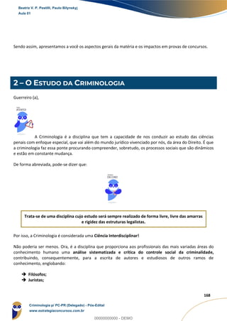 9
168
Sendo assim, apresentamos a você os aspectos gerais da matéria e os impactos em provas de concursos.
2 – O ESTUDO DA CRIMINOLOGIA
Guerreiro (a),
A Criminologia é a disciplina que tem a capacidade de nos conduzir ao estudo das ciências
penais com enfoque especial, que vai além do mundo jurídico vivenciado por nós, da área do Direito. É que
a criminologia faz essa ponte procurando compreender, sobretudo, os processos sociais que são dinâmicos
e estão em constante mudança.
De forma abreviada, pode-se dizer que:
Trata-se de uma disciplina cujo estudo será sempre realizado de forma livre, livre das amarras
e rigidez das estruturas legalistas.
Por isso, a Criminologia é considerada uma Ciência Interdisciplinar!
Não poderia ser menos. Ora, é a disciplina que proporciona aos profissionais das mais variadas áreas do
conhecimento humano uma análise sistematizada e crítica do controle social da criminalidade,
contribuindo, consequentemente, para a escrita de autores e estudiosos de outros ramos de
conhecimento, englobando:
 Filósofos;
 Juristas;
Beatriz V. P. Pestilli, Paulo Bilynskyj
Aula 01
Criminologia p/ PC-PR (Delegado) - Pós-Edital
www.estrategiaconcursos.com.br
0
00000000000 - DEMO
 