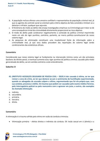 99
168
b. A população reclusa oferece uma amostra confiável e representativa da população criminal real, já
que os agentes do controle social se orientam pelo critério objetivo do fato cometido e limitam-se a
detectar o infrator, qualquer que seja este.
c. O fenômeno do medo ao delito não enseja investigações empíricas na Criminologia por tratar-se de
uma consequência trivial da criminalidade diretamente proporcional ao risco objetivo.
d. O medo do delito pode condicionar negativamente o conteúdo da política criminal imprimindo
nesta um viés de rigor punitivo, contrário, portanto, ao marco político-constitucional do nosso
sistema legal.
e. As pesquisas de vitimização constituem uma insubstituível fonte de informação sobre a
criminalidade real, já que seus dados procedem das repartições do sistema legal sendo
condicionantes das estatísticas oficiais.
Comentário
Considerando que nosso sistema legal se fundamenta na intervenção mínima como um dos princípios
basilares do direito penal, o eventual aumento e/ou rigor punitivo da política criminal, causado pelo medo
generalizado do delito, vai em sentido contrário a este entendimento.
Gabarito: D
41. (INSTITUTO ACESSO/ES DELEGADO DE POLÍCIA CIVIL – 2019) A dor causada à vítima, ao ter que
reviver a cena do crime, ao ter que declarar ao juiz o sentimento de humilhação experimentado,
quando os advogados do acusado culpam a vítima, argumentando que foi ela própria que, com
sua conduta, provocou o delito. Os traumas que podem ser causados pelo exame médico-forense,
pelo interrogatório policial ou pelo reencontro com o agressor em juízo, e outros, são exemplos
da chamada vitimização.
a. indireta.
b. secundária.
c. primária.
d. terciária.
e. direta.
Comentário
A vitimização é o trauma sofrido pela vítima em razão da conduta criminosa.
 Vitimização primária – efeitos diretos e indiretos da conduta. EX: lesão sexual em si (direto) e a
Beatriz V. P. Pestilli, Paulo Bilynskyj
Aula 01
Criminologia p/ PC-PR (Delegado) - Pós-Edital
www.estrategiaconcursos.com.br
0
00000000000 - DEMO
 