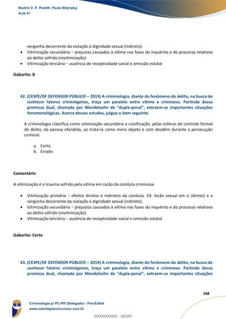100
168
vergonha decorrente da violação à dignidade sexual (indireto).
 Vitimização secundária – prejuízos causados à vítima nas fases do inquérito e do processo relativos
ao delito sofrido (revitimização)
 Vitimização terciária – ausência de receptividade social e omissão estatal
Gabarito: B
42. (CESPE/DF DEFENSOR PÚBLICO – 2019) A criminologia, diante do fenômeno do delito, na busca de
conhecer fatores criminógenos, traça um paralelo entre vítima e criminoso. Partindo dessa
premissa dual, chamada por Mendelsohn de “dupla-penal”, extraem-se importantes situações
fenomenológicas. Acerca desses estudos, julgue o item seguinte.
A criminologia classifica como vitimização secundária a coisificação, pelas esferas de controle formal
do delito, da pessoa ofendida, ao tratá-la como mero objeto e com desdém durante a persecução
criminal.
a. Certo
b. Errado
Comentário
A vitimização é o trauma sofrido pela vítima em razão da conduta criminosa.
 Vitimização primária – efeitos diretos e indiretos da conduta. EX: lesão sexual em si (direto) e a
vergonha decorrente da violação à dignidade sexual (indireto).
 Vitimização secundária – prejuízos causados à vítima nas fases do inquérito e do processo relativos
ao delito sofrido (revitimização)
 Vitimização terciária – ausência de receptividade social e omissão estatal
Gabarito: Certo
43. (CESPE/DF DEFENSOR PÚBLICO – 2019) A criminologia, diante do fenômeno do delito, na busca de
conhecer fatores criminógenos, traça um paralelo entre vítima e criminoso. Partindo dessa
premissa dual, chamada por Mendelsohn de “dupla-penal”, extraem-se importantes situações
Beatriz V. P. Pestilli, Paulo Bilynskyj
Aula 01
Criminologia p/ PC-PR (Delegado) - Pós-Edital
www.estrategiaconcursos.com.br
0
00000000000 - DEMO
 