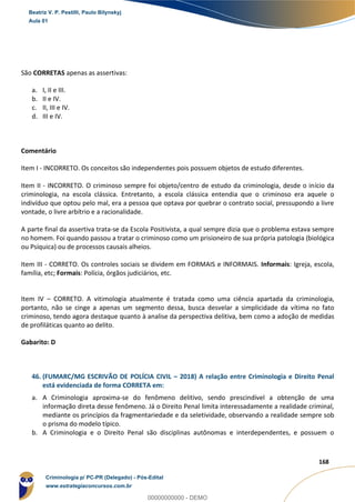 103
168
São CORRETAS apenas as assertivas:
a. I, II e III.
b. II e IV.
c. II, III e IV.
d. III e IV.
Comentário
Item I - INCORRETO. Os conceitos são independentes pois possuem objetos de estudo diferentes.
Item II - INCORRETO. O criminoso sempre foi objeto/centro de estudo da criminologia, desde o início da
criminologia, na escola clássica. Entretanto, a escola clássica entendia que o criminoso era aquele o
indivíduo que optou pelo mal, era a pessoa que optava por quebrar o contrato social, pressupondo a livre
vontade, o livre arbítrio e a racionalidade.
A parte final da assertiva trata-se da Escola Positivista, a qual sempre dizia que o problema estava sempre
no homem. Foi quando passou a tratar o criminoso como um prisioneiro de sua própria patologia (biológica
ou Psíquica) ou de processos causais alheios.
Item III - CORRETO. Os controles sociais se dividem em FORMAIS e INFORMAIS. Informais: Igreja, escola,
família, etc; Formais: Polícia, órgãos judiciários, etc.
Item IV – CORRETO. A vitimologia atualmente é tratada como uma ciência apartada da criminologia,
portanto, não se cinge a apenas um segmento dessa, busca desvelar a simplicidade da vítima no fato
criminoso, tendo agora destaque quanto à analise da perspectiva delitiva, bem como a adoção de medidas
de profiláticas quanto ao delito.
Gabarito: D
46. (FUMARC/MG ESCRIVÃO DE POLÍCIA CIVIL – 2018) A relação entre Criminologia e Direito Penal
está evidenciada de forma CORRETA em:
a. A Criminologia aproxima-se do fenômeno delitivo, sendo prescindível a obtenção de uma
informação direta desse fenômeno. Já o Direito Penal limita interessadamente a realidade criminal,
mediante os princípios da fragmentariedade e da seletividade, observando a realidade sempre sob
o prisma do modelo típico.
b. A Criminologia e o Direito Penal são disciplinas autônomas e interdependentes, e possuem o
Beatriz V. P. Pestilli, Paulo Bilynskyj
Aula 01
Criminologia p/ PC-PR (Delegado) - Pós-Edital
www.estrategiaconcursos.com.br
0
00000000000 - DEMO
 