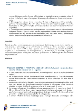 104
168
mesmo objetivo com meios diversos. A Criminologia, na atualidade, erige-se em estudos críticos do
próprio Direito Penal, o que evita qualquer ideia de subordinação de uma ciência em cotejo com a
outra.
c. A Criminologia tem natureza formal e normativa. Ela isola um fragmento parcial da realidade, a
partir de critérios axiológicos. Por outro lado, o Direito Penal reclama do investigador uma análise
totalizadora do delito, sem mediações formais ou valorativas que relativizem ou obstaculizem seu
diagnóstico.
d. A Criminologia versa sobre normas que interpretam em suas conexões internas, sistematicamente.
Interpretar a norma e aplicá-la ao caso concreto, a partir de seu sistema, são os momentos centrais
da Criminologia. Por isso, ao contrário do Direito Penal, que é uma ciência empírica, a Criminologia
tem um método dogmático e seu proceder é dedutivo sistemático.
Comentário
O direito penal e a criminologia aparecem assim como duas disciplinas que têm o mesmo objetivo com
meios diversos: a criminologia com o conhecimento da realidade, e o direito penal com a valoração
interessada dessa mesma realidade. Hoje é possível precisar, perfeitamente, a autonomia de ambas as
disciplinas e, ao mesmo tempo, sua interdependência. (...) A criminologia, na atualidade, erige-se em
estudos críticos do próprio direito penal, o que evita qualquer ideia de subordinação de uma ciência em
cotejo com a outra.
Gabarito: B
47. (UEG/GO DELEGADO DE POLÍCIA CIVIL – 2018) Sobre a Criminologia, desde a perspectiva de seu
conceito, métodos e objetos, tem-se o seguinte:
a. A partir dos estudos culturais (cultural studies), a criminologia clínica resgata os estudos do labelling
approach.
b. Os estudos culturais (cultural studies) permitiram o desenvolvimento da chamada criminologia
cultural, responsável pela classificação pormenorizada de grupos desviantes, tais como punks ou
grafiteiros.
c. As vertentes criminológicas abarcadas sob a terminologia de saber criminológico pós-crítico, ainda
que assim possam ser denominadas enquanto legatárias da criminologia crítica, mantêm-se
atreladas ao projeto científico de um sistema universal de compreensão do crime.
d. Os estudos realizados por Howard Becker sobre grupos consumidores de maconha, na década de
50, nos Estados Unidos, deram origem à perspectiva criminológica cultural, por meio da qual é
possível compreender a dimensão patológica do uso de drogas para os fins da intervenção estatal
preventiva e também repressiva sobre tráfico de entorpecentes.
e. A primeira referência teórica e metodológica para a realização de estudos criminológicos sobre
Beatriz V. P. Pestilli, Paulo Bilynskyj
Aula 01
Criminologia p/ PC-PR (Delegado) - Pós-Edital
www.estrategiaconcursos.com.br
0
00000000000 - DEMO
 