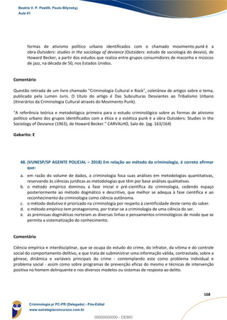 105
168
formas de ativismo político urbano identificados com o chamado movimento punk é a
obra Outsiders: studies in the sociology of deviance (Outsiders: estudo de sociologia do desvio), de
Howard Becker, a partir dos estudos que realiza entre grupos consumidores de maconha e músicos
de jazz, na década de 50, nos Estados Unidos.
Comentário
Questão retirada de um livro chamado "Criminologia Cultural e Rock", coletânea de artigos sobre o tema,
publicado pela Lumen Juris. O título do artigo é Das Subculturas Desviantes ao Tribalismo Urbano
(Itinerários da Criminologia Cultural através do Movimento Punk).
"A referência teórica e metodológica primeira para o estudo criminológico sobre as formas de ativismo
político urbano dos grupos identificados com a ética e a estética punk é a obra Outsiders: Studies in the
Sociology of Deviance (1963), de Howard Becker." CARVALHO, Salo de. (pg. 163/164)
Gabarito: E
48. (VUNESP/SP AGENTE POLICIAL – 2018) Em relação ao método da criminologia, é correto afirmar
que:
a. em razão do volume de dados, a criminologia foca suas análises em metodologias quantitativas,
reservando às ciências jurídicas as metodologias que têm por base análises qualitativas.
b. o método empírico dominou a fase inicial e pré-científica da criminologia, cedendo espaço
posteriormente ao método dogmático e descritivo, que melhor se adequa à fase científica e ao
reconhecimento da criminologia como ciência autônoma.
c. o método dedutivo é priorizado na criminologia por respeito à cientificidade deste ramo do saber.
d. o método empírico tem protagonismo, por tratar-se a criminologia de uma ciência do ser.
e. as premissas dogmáticas norteiam as diversas linhas e pensamentos criminológicos de modo que se
permita a sistematização do conhecimento.
Comentário
Ciência empírica e interdisciplinar, que se ocupa do estudo do crime, do infrator, da vítima e do controle
social do comportamento delitivo, e que trata de subministrar uma informação válida, contrastada, sobre a
gênese, dinâmica e variáveis principais do crime - contemplando este como problema individual e
problema social - assim como sobre programas de prevenção eficaz do mesmo e técnicas de intervenção
positiva no homem delinquente e nos diversos modelos ou sistemas de resposta ao delito.
Beatriz V. P. Pestilli, Paulo Bilynskyj
Aula 01
Criminologia p/ PC-PR (Delegado) - Pós-Edital
www.estrategiaconcursos.com.br
0
00000000000 - DEMO
 
